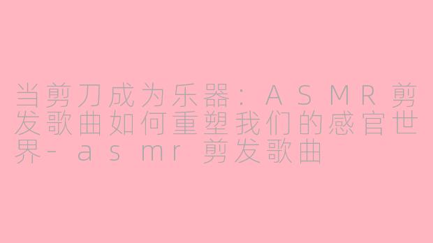 当剪刀成为乐器:ASMR剪发歌曲如何重塑我们的感官世界-asmr剪发歌曲
