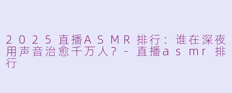 2025直播ASMR排行:谁在深夜用声音治愈千万人?-直播asmr排行