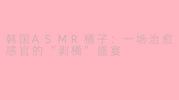 韩国ASMR橘子:一场治愈感官的“剥橘”盛宴