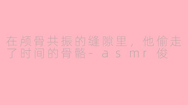 在颅骨共振的缝隙里,他偷走了时间的骨骼-asmr俊