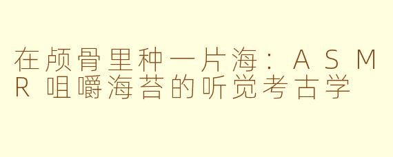 在颅骨里种一片海:ASMR咀嚼海苔的听觉考古学