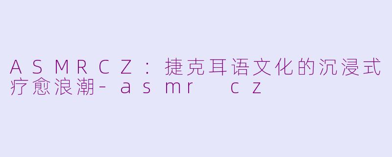 ASMRCZ:捷克耳语文化的沉浸式疗愈浪潮-asmr cz