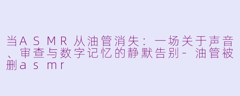 当ASMR从油管消失:一场关于声音、审查与数字记忆的静默告别-油管被删asmr