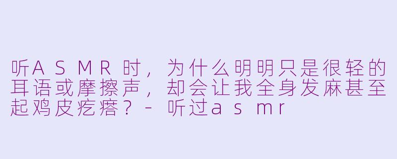 听ASMR时，为什么明明只是很轻的耳语或摩擦声，却会让我全身发麻甚至起鸡皮疙瘩？-听过asmr