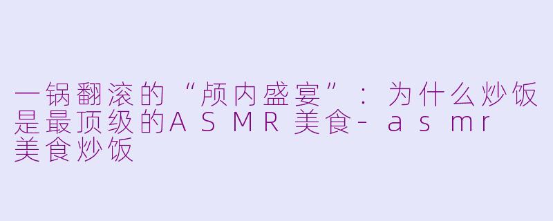 一锅翻滚的“颅内盛宴”:为什么炒饭是最顶级的ASMR美食-asmr 美食炒饭