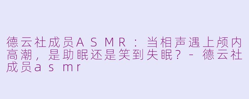 德云社成员ASMR：当相声遇上颅内高潮，是助眠还是笑到失眠？-德云社成员asmr