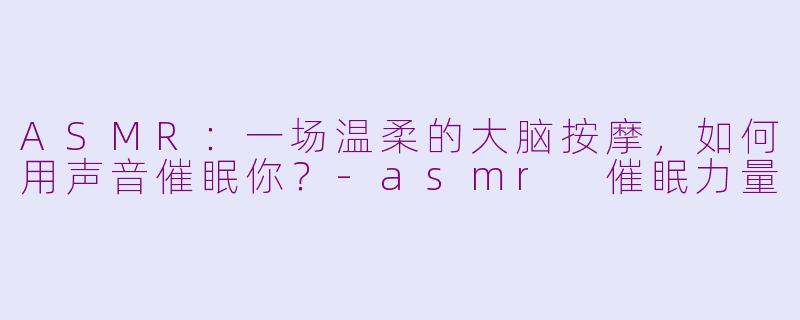 ASMR:一场温柔的大脑按摩,如何用声音催眠你?-asmr 催眠力量