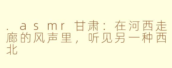 .asmr甘肃:在河西走廊的风声里,听见另一种西北