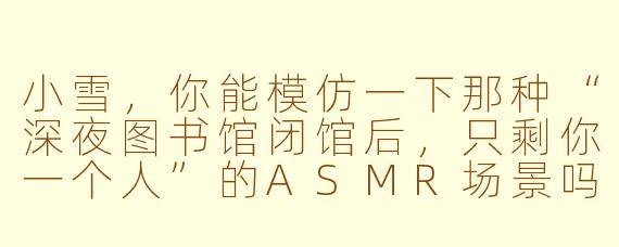 小雪，你能模仿一下那种“深夜图书馆闭馆后，只剩你一个人”的ASMR场景吗？我想听你轻声整理书页、吹走灰尘，还有木质书架被手指轻轻划过的声音。