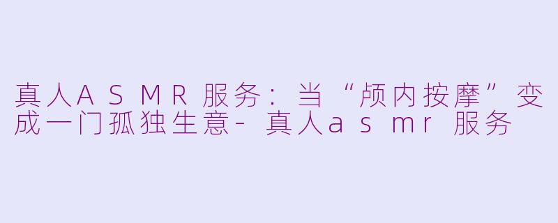 真人ASMR服务：当“颅内按摩”变成一门孤独生意-真人asmr服务