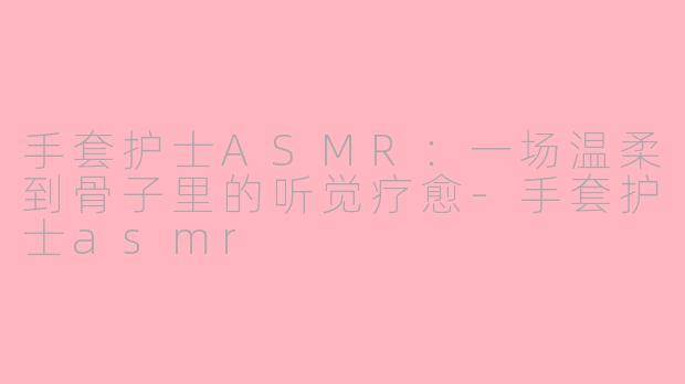 手套护士ASMR:一场温柔到骨子里的听觉疗愈-手套护士asmr