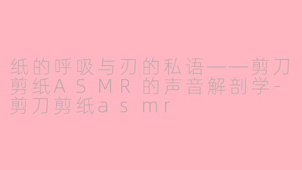 纸的呼吸与刃的私语——剪刀剪纸ASMR的声音解剖学-剪刀剪纸asmr
