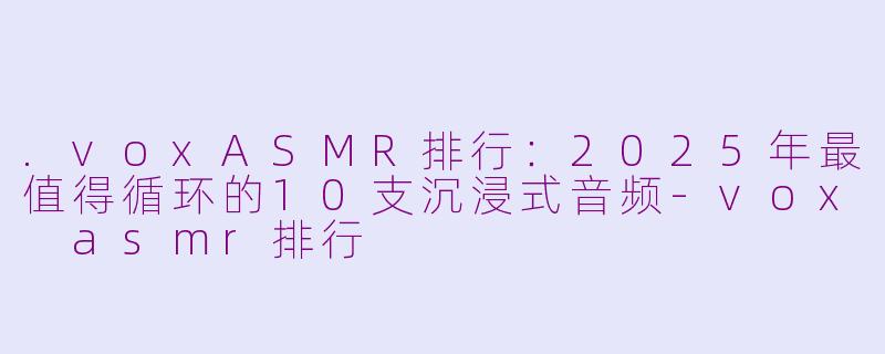 .voxASMR排行:2025年最值得循环的10支沉浸式音频-vox asmr排行