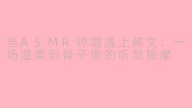 当ASMR哼唱遇上韩文:一场温柔到骨子里的听觉按摩