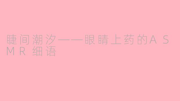 睫间潮汐——眼睛上药的ASMR细语