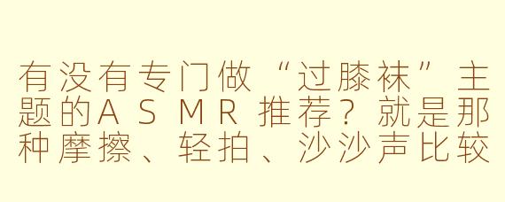 有没有专门做“过膝袜”主题的ASMR推荐?就是那种摩擦、轻拍、沙沙声比较明显的。