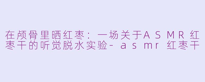 在颅骨里晒红枣：一场关于ASMR红枣干的听觉脱水实验-asmr红枣干