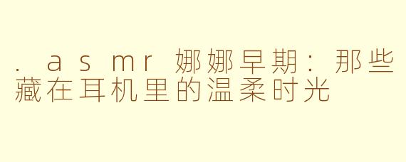 .asmr娜娜早期:那些藏在耳机里的温柔时光