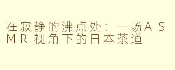 在寂静的沸点处:一场ASMR视角下的日本茶道