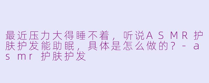 最近压力大得睡不着，听说ASMR护肤护发能助眠，具体是怎么做的？-asmr护肤护发