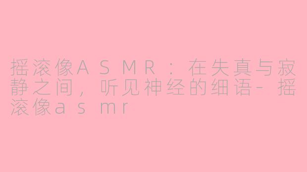 摇滚像ASMR:在失真与寂静之间,听见神经的细语-摇滚像asmr