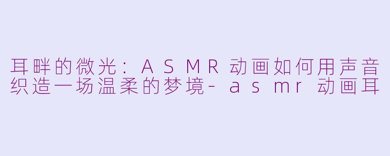 耳畔的微光:ASMR动画如何用声音织造一场温柔的梦境-asmr动画耳
