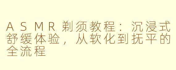 ASMR剃须教程:沉浸式舒缓体验,从软化到抚平的全流程