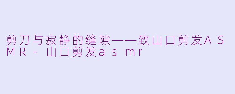 剪刀与寂静的缝隙——致山口剪发ASMR-山口剪发asmr