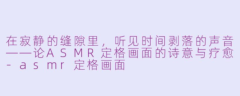 在寂静的缝隙里,听见时间剥落的声音——论ASMR定格画面的诗意与疗愈-asmr定格画面