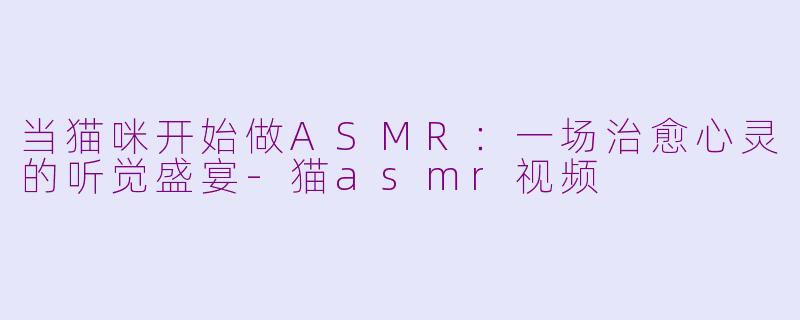 当猫咪开始做ASMR:一场治愈心灵的听觉盛宴-猫asmr视频