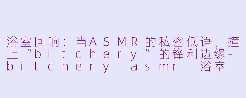 浴室回响:当ASMR的私密低语,撞上“bitchery”的锋利边缘-bitchery asmr 浴室