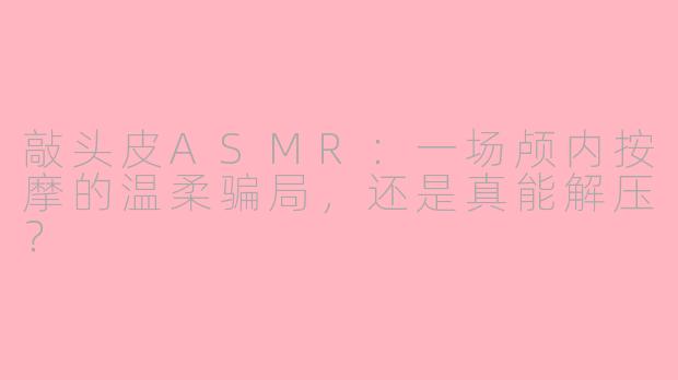 敲头皮ASMR:一场颅内按摩的温柔骗局,还是真能解压?