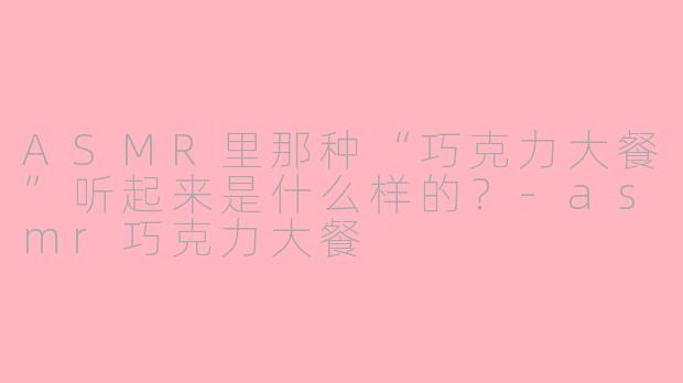 ASMR里那种“巧克力大餐”听起来是什么样的？-asmr巧克力大餐