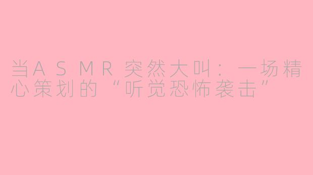 当ASMR突然大叫:一场精心策划的“听觉恐怖袭击”