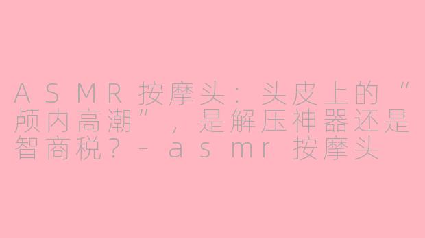 ASMR按摩头:头皮上的“颅内高潮”,是解压神器还是智商税?-asmr按摩头