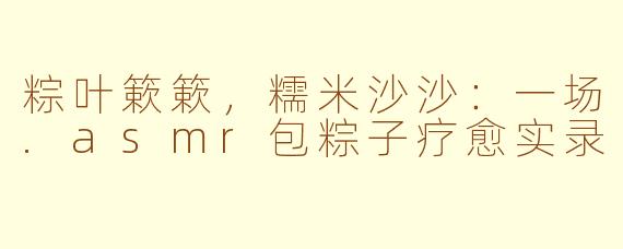 粽叶簌簌,糯米沙沙:一场.asmr包粽子疗愈实录
