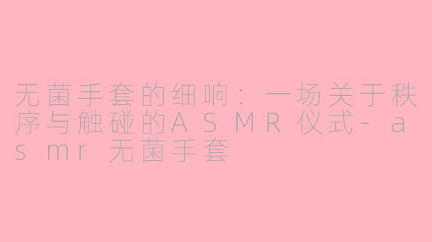无菌手套的细响:一场关于秩序与触碰的ASMR仪式-asmr无菌手套