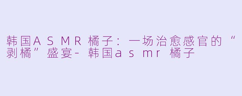 韩国ASMR橘子:一场治愈感官的“剥橘”盛宴-韩国asmr橘子