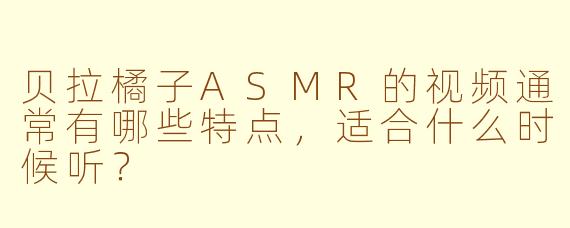 贝拉橘子ASMR的视频通常有哪些特点，适合什么时候听？