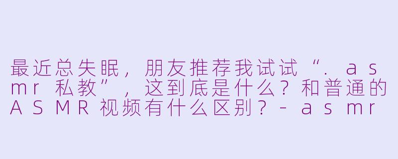 最近总失眠，朋友推荐我试试“.asmr私教”，这到底是什么？和普通的ASMR视频有什么区别？-asmr私教