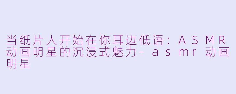 当纸片人开始在你耳边低语:ASMR动画明星的沉浸式魅力-asmr动画明星