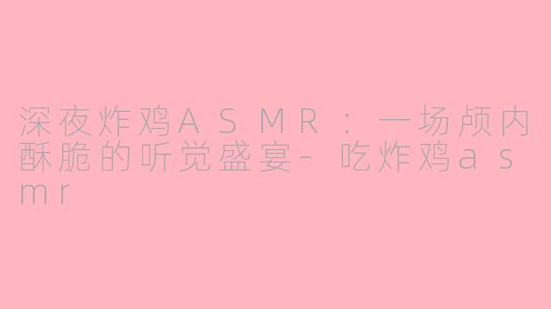 深夜炸鸡ASMR：一场颅内酥脆的听觉盛宴-吃炸鸡asmr