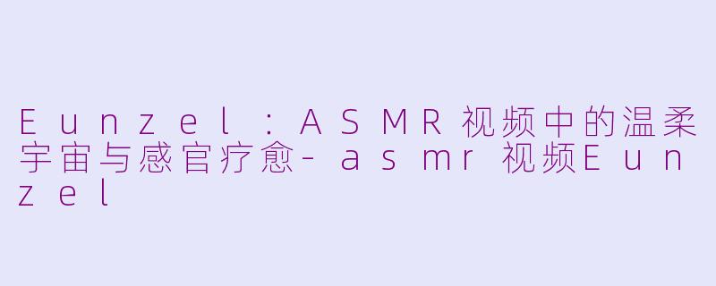 Eunzel:ASMR视频中的温柔宇宙与感官疗愈-asmr视频Eunzel