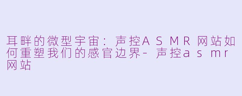 耳畔的微型宇宙:声控ASMR网站如何重塑我们的感官边界-声控asmr网站