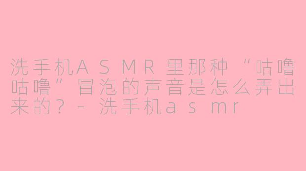 洗手机ASMR里那种“咕噜咕噜”冒泡的声音是怎么弄出来的？-洗手机asmr