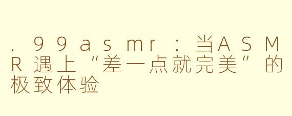 .99asmr:当ASMR遇上“差一点就完美”的极致体验