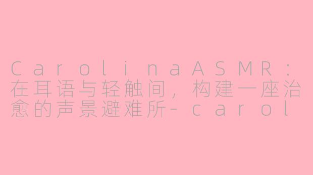 CarolinaASMR:在耳语与轻触间,构建一座治愈的声景避难所-carolina asmr