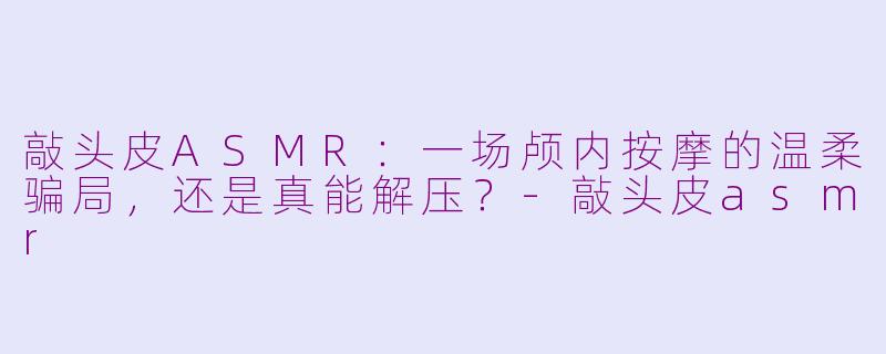 敲头皮ASMR:一场颅内按摩的温柔骗局,还是真能解压?-敲头皮asmr