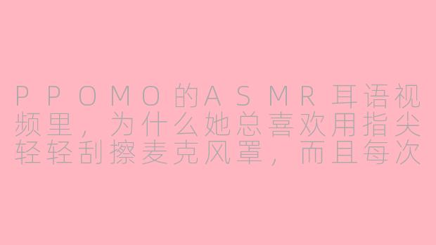 PPOMO的ASMR耳语视频里,为什么她总喜欢用指尖轻轻刮擦麦克风罩,而且每次刮完还会对着麦克风极轻地吹一口气?-asmr耳语PPOMO