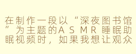 在制作一段以“深夜图书馆”为主题的ASMR睡眠助眠视频时,如果我想让观众在戴上耳机后立刻感到困意,你会如何设计从开场到第5分钟的具体声音层次和节奏变化?